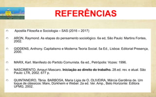 REFERÊNCIAS
Apostila Filosofia e Sociologia – SAS (2016 – 2017)
ARON, Raymond. As etapas do pensamento sociológico. 6a ed, São Paulo: Martins Fontes,
2002.
GIDDENS, Anthony. Capitalismo e Moderna Teoria Social. 5a Ed., Lisboa: Editorial Presença,
2000.
MARX, Karl. Manifesto do Partido Comunista. 6a ed., Petrópolis: Vozes: 1996.
NASCIMENTO, Amauri Mascaro. Iniciação ao direito do trabalho. 28.ed. rev. e atual. São
Paulo: LTR, 2002. 677 p.
QUINTANEIRO, Tânia. BARBOSA, Maria Ligia de O. OLIVEIRA, Márcia Gardênia de. Um
toque de clássicos: Marx, Dürkheim e Weber. 2a ed. Ver. Amp., Belo Horizonte: Editora
UFMG, 2002.
 