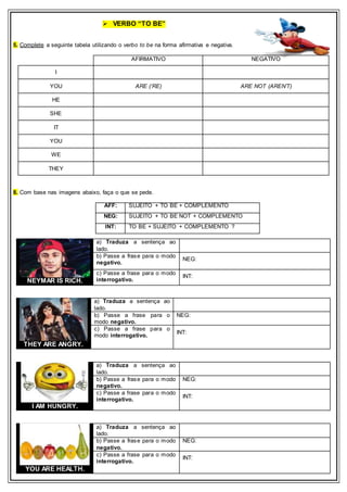  VERBO “TO BE”
5. Complete a seguinte tabela utilizando o verbo to be na forma afirmativa e negativa.
8. Com base nas imagens abaixo, faça o que se pede.
AFF: SUJEITO + TO BE + COMPLEMENTO
NEG: SUJEITO + TO BE NOT + COMPLEMENTO
INT: TO BE + SUJEITO + COMPLEMENTO ?
AFIRMATIVO NEGATIVO
I
YOU ARE (‘RE) ARE NOT (AREN’T)
HE
SHE
IT
YOU
WE
THEY
NEYMAR IS RICH.
a) Traduza a sentença ao
lado.
b) Passe a frase para o modo
negativo.
NEG:
c) Passe a frase para o modo
interrogativo.
INT:
THEY ARE ANGRY.
a) Traduza a sentença ao
lado.
b) Passe a frase para o
modo negativo.
NEG:
c) Passe a frase para o
modo interrogativo.
INT:
I AM HUNGRY.
a) Traduza a sentença ao
lado.
b) Passe a frase para o modo
negativo.
NEG:
c) Passe a frase para o modo
interrogativo.
INT:
YOU ARE HEALTH.
a) Traduza a sentença ao
lado.
b) Passe a frase para o modo
negativo.
NEG:
c) Passe a frase para o modo
interrogativo.
INT:
 