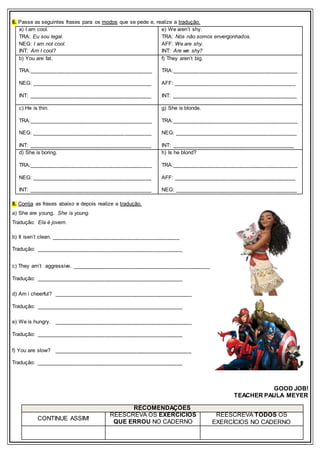 6. Passe as seguintes frases para os modos que se pede e, realize a tradução.
a) I am cool.
TRA: Eu sou legal.
NEG: I am not cool.
INT: Am I cool?
e) We aren’t shy.
TRA: Nós não somos envergonhados.
AFF: We are shy.
INT: Are we shy?
b) You are fat.
TRA:_________________________________________
NEG: ________________________________________
INT: _________________________________________
f) They aren’t big.
TRA:__________________________________________
AFF: _________________________________________
INT: __________________________________________
c) He is thin.
TRA:_________________________________________
NEG: ________________________________________
INT: _________________________________________
g) She is blonde.
TRA:__________________________________________
NEG: _________________________________________
INT: _________________________________________
d) She is boring.
TRA:_________________________________________
NEG: ________________________________________
INT: _________________________________________
h) Is he blond?
TRA:__________________________________________
AFF: _________________________________________
NEG: _________________________________________
8. Corrija as frases abaixo e depois realize a tradução.
a) She are young. She is young.
Tradução: Ela é jovem.
b) It isen’t clean. ___________________________________________
Tradução: _________________________________________________
c) They arn’t aggressive. ______________________________________________
Tradução: _________________________________________________
d) Am i cheerful? ______________________________________________
Tradução: _________________________________________________
e) We is hungry. ______________________________________________
Tradução: _________________________________________________
f) You are slow? ______________________________________________
Tradução: _________________________________________________
GOOD JOB!
TEACHER PAULA MEYER
RECOMENDAÇÕES
CONTINUE ASSIM!
REESCREVA OS EXERCÍCIOS
QUE ERROU NO CADERNO
REESCREVA TODOS OS
EXERCÍCIOS NO CADERNO
 