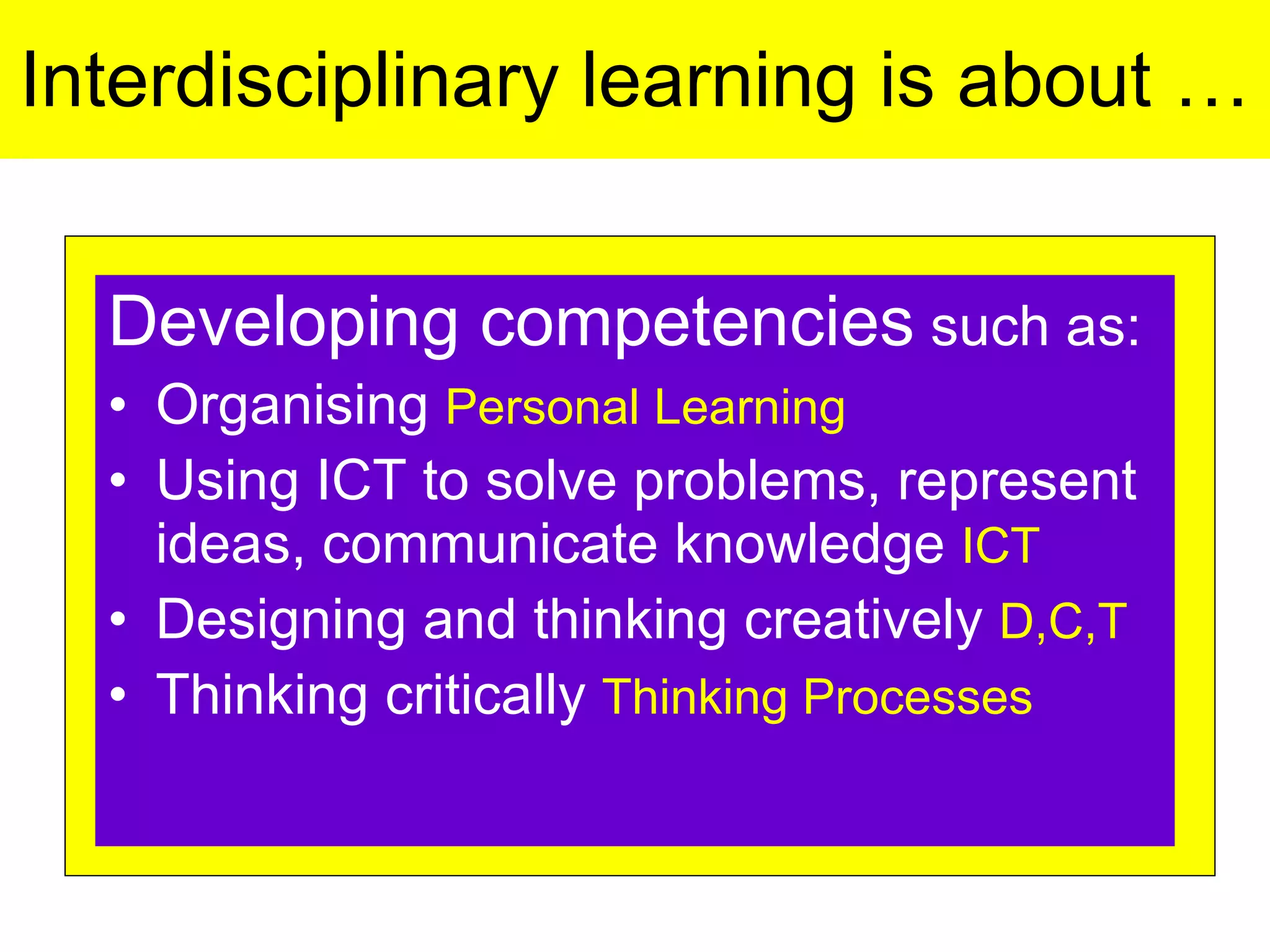 Interdisciplinary learning is about … Developing competencies  such as: Organising  Personal Learning Using ICT to solve problems, represent ideas, communicate knowledge  ICT Designing and thinking creatively  D,C,T Thinking critically  Thinking Processes 