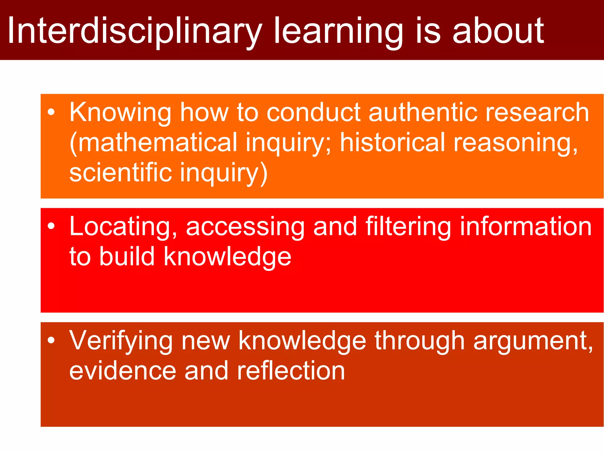 Knowing how to conduct authentic research (mathematical inquiry; historical reasoning, scientific inquiry) Interdisciplinary learning is about Locating, accessing and filtering information to build knowledge Verifying new knowledge through argument, evidence and reflection 