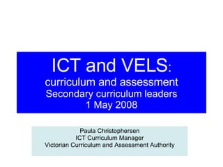 ICT and VELS : curriculum and assessment Secondary curriculum leaders 1 May 2008 Paula Christophersen ICT Curriculum Manager Victorian Curriculum and Assessment Authority 