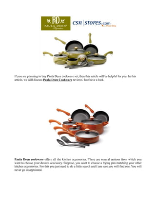 If you are planning to buy Paula Deen cookware set, then this article will be helpful for you. In this
article, we will discuss Paula Deen Cookware reviews. Just have a look.




Paula Deen cookware offers all the kitchen accessories. There are several options from which you
want to choose your desired accessory. Suppose, you want to choose a frying pan matching your other
kitchen accessories. For this you just need to do a little search and I am sure you will find one. You will
never go disappointed.
 