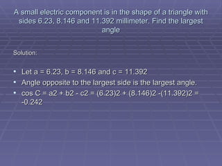 A small electric component is in the shape of a triangle with sides 6.23, 8.146 and 11.392 millimeter. Find the largest angle Solution: Let a = 6.23, b = 8.146 and c = 11.392  Angle opposite to the largest side is the largest angle.  cos C = a2 + b2 - c2 = (6.23)2 + (8.146)2 -(11.392)2 =   -0.242 