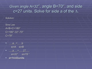 Given angle A=32 °, angle B=70°, and side c=27 units. Solve for side a of the ∆. Solution Sine Law A+B+C=180 ° C=180°-32°-70° C=78°   a  =   b   sinA  sinB a  =   27    sin32 °  sin78 ° a=14.63units 