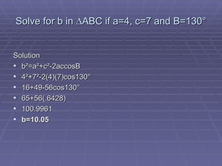 Solve for b in  ∆ABC if a=4, c=7 and B=130° Solution b ²=a²+c²-2accosB 4²+7²-2(4)(7)cos130° 16+49-56cos130° 65+56(.6428) 100.9961 b=10.05 
