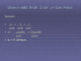 Given a ∆ABC, B=36°, C=24°, c=12cm. Find b. Solution: a  =   b  =   c    sinA  sinB  sinC b=  c(sinB)  =  12(sin36)   sinC   sin24 b = 17.3415cm 
