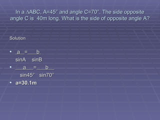 In a ∆ABC, A=45° and angle C=70°. The side opposite angle C is  40m long. What is the side of opposite angle A? Solution a  =   b    sinA  sinB a  =   b    sin45°  sin70 ° a=30.1m 