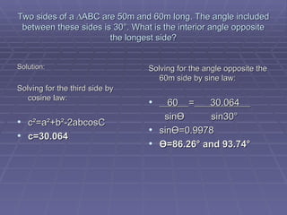 Two sides of a  ∆ABC are 50m and 60m long. The angle included between these sides is 30°. What is the interior angle opposite the longest side? Solution: Solving for the third side by cosine law: c²=a²+b²-2abcosC c=30.064 Solving for the angle opposite the 60m side by sine law: 60  =   30.064    sin Ө   sin30 ° sin Ө =0.9978 Ө =86.26° and 93.74° 