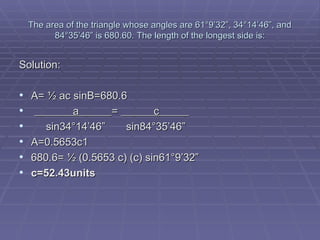 The area of the triangle whose angles are 61 °9’32”, 34°14’46”, and 84°35’46” is 680.60. The length of the longest side is: Solution: A= ½ ac sinB=680.6  a  =  c    sin34°14’46”  sin84°35’46”  A=0.5653c1 680.6= ½ (0.5653 c) (c) sin61°9’32”  c=52.43units 