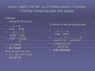 Solve  ∆ABC if A=39°, a=21inches and b=11inches. Find the remaining side and angles. Solution Using the Sine Law, a  =   b   sinA  sinB 21  =   11 sin39 °  sinB sinB =  11sin39   21 ≈ 0.329644 B ≈ 19,25° We can now say that, C ≈ 180-(39+19.25) C ≈121.75 To solve for the remaining side, c  =   a sinC  sinA c  =   a  sin121.75 °   sin19.25 ° c= 21sin121.75° sin19.25° c≈54.16inches 