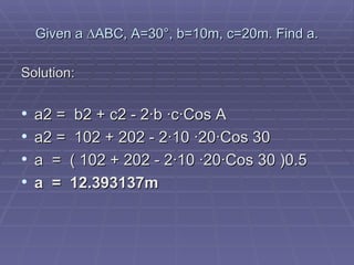 Given a  ∆ABC, A=30°, b=10m, c=20m. Find a. Solution: a2 =  b2 + c2 - 2·b ·c·Cos A   a2 =  102 + 202 - 2·10 ·20·Cos 30 a  =  ( 102 + 202 - 2·10 ·20·Cos 30 )0.5 a  =  12.393137m        
