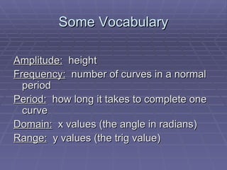 Some Vocabulary Amplitude:   height Frequency:   number of curves in a normal period Period:   how long it takes to complete one curve Domain:   x values (the angle in radians) Range:   y values (the trig value) 