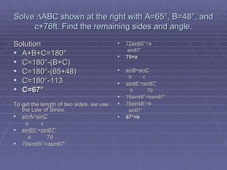 Solve  ∆ABC shown at the right with A=65°, B=48°, and c+76ft. Find the remaining sides and angle. Solution A+B+C=180 ° C=180°-(B+C) C=180°-(65+48) C=180°-113 C=67° To get the length of two sides, we use the Law of Sines. sinA = sinC     a  c sin65 ° = sin67° a  76 76sin65 °=asin67° 72sin65 °=a sin67° 75=a sinB = sinC   b  c sin48° = sin67°   b   76 76sin48°=bsin67° 76sin48° =b sin67° 67°=b 