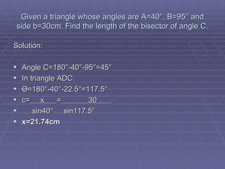 Given a triangle whose angles are A=40 °, B=95° and side b=30cm. Find the length of the bisector of angle C. Solution: Angle C=180°-40°-95°=45° In triangle ADC: Ө =180 °-40°-22.5°=117.5° c=   x  =   30  sin40 °  sin117.5° x=21.74cm 