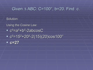 Given  ∆ ABC : C=100 °, b=20. Find  c.   Solution: Using the Cosine Law: c ²=a²+b²-2abcosC c²=15²+20²-2(15)(20)cos100° c=27 