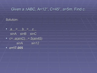 Given a  ∆ABC, A=12°, C=45°, a=5m. Find c. Solution: a  =   b  =   c    sinA  sinB  sinC c=   a(sinC)  =  5(sin45)   sinA   sin12 c=17.005 