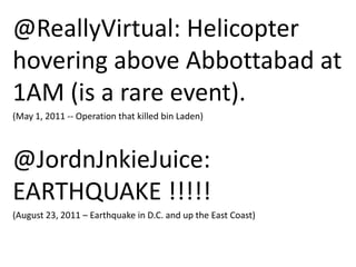 @ReallyVirtual: Helicopter
hovering above Abbottabad at
1AM (is a rare event).
(May 1, 2011 -- Operation that killed bin Laden)

@JordnJnkieJuice:
EARTHQUAKE !!!!!
(August 23, 2011 – Earthquake in D.C. and up the East Coast)

 