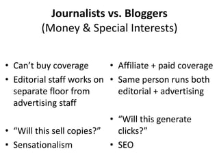 Journalists vs. Bloggers
(Money & Special Interests)
• Can’t buy coverage
• Affiliate + paid coverage
• Editorial staff works on • Same person runs both
separate floor from
editorial + advertising
advertising staff
• “Will this generate
• “Will this sell copies?”
clicks?”
• Sensationalism
• SEO

 