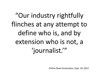 “Our industry rightfully
flinches at any attempt to
define who is, and by
extension who is not, a
‘journalist.’”
- Online News Association, Sept. 18, 2013

 