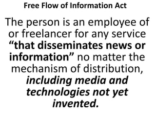 Free Flow of Information Act

The person is an employee of
or freelancer for any service
“that disseminates news or
information” no matter the
mechanism of distribution,
including media and
technologies not yet
invented.

 