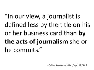 “In our view, a journalist is
defined less by the title on his
or her business card than by
the acts of journalism she or
he commits.”
- Online News Association, Sept. 18, 2013

 