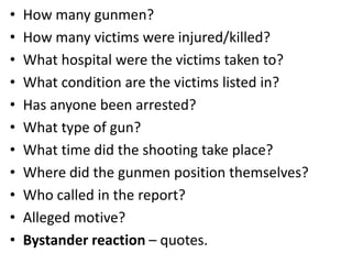 •
•
•
•
•
•
•
•
•
•
•

How many gunmen?
How many victims were injured/killed?
What hospital were the victims taken to?
What condition are the victims listed in?
Has anyone been arrested?
What type of gun?
What time did the shooting take place?
Where did the gunmen position themselves?
Who called in the report?
Alleged motive?
Bystander reaction – quotes.

 