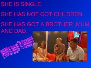 SHE IS SINGLE.
SHE HAS NOT GOT CHILDREN.
SHE HAS GOT A BROTHER ,MUM
AND DAD.

 