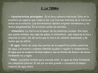 Características principales:  Es el único planeta habitado. Esta en la ecosfera un espacio que rodea al sol. Las fuerzas internas de la tierra se notan en el exterior. Los movimientos rápidos originan terremotos y los lentos plegamientos. En el núcleo están los metales. Atmosfera:  La tierra es el mayor de los planetas rocosos. Eso hace que pueda retener una capa de gases, la atmosfera , que dispersa la luz y absorbe el calor. De día evita que la tierra se caliente demasiado y de noche que se enfríe. El agua:  Siete de cada diez partes de su superficie están cubiertas de agua. Los mares y océanos también ayudan a regular la temperatura . El agua que se evapora forman nubes y cae en forma de lluvia o de nieve, formando rio y lagos. Polos:  Los polos reciben poca energía solar, el agua se hiela formando los casquetes polares. El del sur es mas grande y concentra la mayor reserva de agua dulce. 