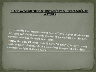 Traslación: Es  el movimiento que hace la Tierra al girar alrededor del sol , dura  365  días  5  horas y  57  minutos, lo que equivale a un año. Este movimiento origina el cambio de estación. Rotación:  Cada  24  horas (cada  23  horas  56  minutos) la tierra da una vuelta completa alrededor de un eje ideal que pasa por los polos. Este movimiento origina el día y la noche. 