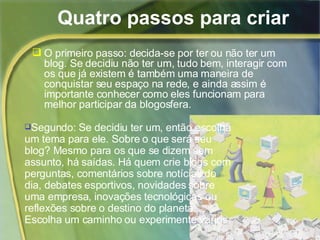 Quatro passos para criar O primeiro passo: decida-se por ter ou não ter um blog. Se decidiu não ter um, tudo bem, interagir com os que já existem é também uma maneira de conquistar seu espaço na rede, e ainda assim é importante conhecer como eles funcionam para melhor participar da blogosfera. Segundo: Se decidiu ter um, então escolha um tema para ele. Sobre o que será seu blog? Mesmo para os que se dizem sem assunto, há saídas. Há quem crie blogs com perguntas, comentários sobre notícias do dia, debates esportivos, novidades sobre uma empresa, inovações tecnológicas ou reflexões sobre o destino do planeta. Escolha um caminho ou experimente vários. 