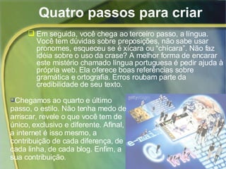 Quatro passos para criar  Em seguida, você chega ao terceiro passo, a língua. Você tem dúvidas sobre preposições, não sabe usar pronomes, esqueceu se é xícara ou “chícara”. Não faz idéia sobre o uso da crase? A melhor forma de encarar este mistério chamado língua portuguesa é pedir ajuda à própria web. Ela oferece boas referências sobre gramática e ortografia. Erros roubam parte da credibilidade de seu texto. Chegamos ao quarto e último passo, o estilo. Não tenha medo de arriscar, revele o que você tem de único, exclusivo e diferente. Afinal, a internet é isso mesmo, a contribuição de cada diferença, de cada linha, de cada blog. Enfim, a sua contribuição. 