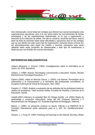 12

Publicación en línea. Granada (España).

Número 4.

ISSN: 1695-324X

Una ciberescuela, reúne todas las ventajas que ofrecen las nuevas tecnologías a las
organizaciones educativas; pero a la vez reúne todos los inconvenientes de dichas
tecnologías y de las organizaciones tradicionales, en lo que a organización y
dirección de la institución se refiere. Por ello en nosotros, docentes del futuro, esta la
labor de trata de solventar todas estas dificultades y apoyarnos solo en las ventajas
que se nos ofertan por este nuevo tipo de organización, luchando frente a frente con
las administraciones para lograr los medios y recursos necesarios para sacar
adelante todos estos proyectos de ciberescuelas y todo tipo de enseñanzas a
distancia que nos facilitan las nuevas tecnologías.

REFERENCIAS BIBLIOGRÁFICAS
Cabero Almenara, J. (Coord.) (1993): Investigaciones sobre la informática en el
centro. Ed. PPU. Barcelona.
Cabero, J. (1996): Nuevas Tecnologías, comunicación y educación. Edutec. Revista
Electrónica de Tecnología Educativa, nº 1.
Cabero (2002), citado en Barroso Osuna, J, (2003): Las Nuevas Tecnologías de la
Información y la Comunicación y la formación del profesorado universitario. III
Congreso Internacional Virtual de Educación. Abril, 2003.
Castaño, C. (1992): Análisis y evaluación de las actitudes de los profesores hacia los
medios de enseñanza. Tesis doctoral inédita. Facultad de Filosofía y Ciencias de la
Educación, Sevilla.
Castell (2001) Internet y la sociedad Red. En Ortega Carrillo, J.A. (2004) Redes de
aprendizaje y curriculum intercultural. Actas del XIII Congreso Nacional y II
Iberoamericano de Pedagogía. Ed. Sociedad Española de Pedagogía. Valencia.
Delors, J. (1996): La educación encierra un tesoro. Informe a la UNESCO de la
Comisión Internacional sobre educación para el s. XXI. Ed. Santillana/Unesco.
Madrid.
Harasín, L. y Yung, B. (1993) Teaching and learning on the Internet. Burnaby, British

http://www.ugr.es/~sevimeco/revistaeticanet/index.htm
Rocío Domínguez Alfonso

 