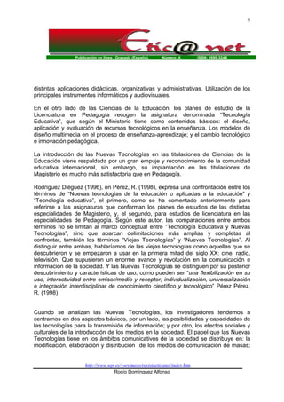 3

Publicación en línea. Granada (España).

Número 4.

ISSN: 1695-324X

distintas aplicaciones didácticas, organizativas y administrativas. Utilización de los
principales instrumentos informáticos y audiovisuales.
En el otro lado de las Ciencias de la Educación, los planes de estudio de la
Licenciatura en Pedagogía recogen la asignatura denominada “Tecnología
Educativa”, que según el Ministerio tiene como contenidos básicos: el diseño,
aplicación y evaluación de recursos tecnológicos en la enseñanza. Los modelos de
diseño multimedia en el proceso de enseñanza-aprendizaje; y el cambio tecnológico
e innovación pedagógica.
La introducción de las Nuevas Tecnologías en las titulaciones de Ciencias de la
Educación viene respaldada por un gran empuje y reconocimiento de la comunidad
educativa internacional, sin embargo, su implantación en las titulaciones de
Magisterio es mucho más satisfactoria que en Pedagogía.
Rodríguez Diéguez (1996), en Pérez, R. (1998), expresa una confrontación entre los
términos de “Nuevas tecnologías de la educación o aplicadas a la educación” y
“Tecnología educativa”, el primero, como se ha comentado anteriormente para
referirse a las asignaturas que conforman los planes de estudios de las distintas
especialidades de Magisterio, y, el segundo, para estudios de licenciatura en las
especialidades de Pedagogía. Según este autor, las comparaciones entre ambos
términos no se limitan al marco conceptual entre “Tecnología Educativa y Nuevas
Tecnologías”, sino que abarcan delimitaciones más amplias y completas al
confrontar, también los términos “Viejas Tecnologías” y “Nuevas Tecnologías”. Al
distinguir entre ambas, hablaríamos de las viejas tecnologías como aquellas que se
descubrieron y se empezaron a usar en la primera mitad del siglo XX: cine, radio,
televisión. Que supusieron un enorme avance y revolución en la comunicación e
información de la sociedad. Y las Nuevas Tecnologías se distinguen por su posterior
descubrimiento y características de uso, como pueden ser “una flexibilización en su
uso, interactividad entre emisor/medio y receptor, individualización, universalización
e integración interdisciplinar de conocimiento científico y tecnológico” Pérez Pérez,
R. (1998)

Cuando se analizan las Nuevas Tecnologías, los investigadores tendemos a
centrarnos en dos aspectos básicos, por un lado, las posibilidades y capacidades de
las tecnologías para la transmisión de información; y por otro, los efectos sociales y
culturales de la introducción de los medios en la sociedad. El papel que las Nuevas
Tecnologías tiene en los ámbitos comunicativos de la sociedad se distribuye en: la
modificación, elaboración y distribución de los medios de comunicación de masas;

http://www.ugr.es/~sevimeco/revistaeticanet/index.htm
Rocío Domínguez Alfonso

 