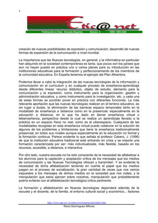 4

Publicación en línea. Granada (España).

Número 4.

ISSN: 1695-324X

creación de nuevas posibilidades de expresión y comunicación; desarrollo de nuevas
formas de expansión de la comunicación a nivel mundial.
La importancia que las Nuevas tecnologías, en general, y la informática en particular
han adquirido en la sociedad contemporánea es tanta, que pocos son los países que
aun no hayan puesto en práctica uno o varios planes para su introducción en las
instituciones educativas para la formación y perfeccionamiento de los miembros de
la comunidad educativa. En España tenemos el ejemplo del Plan Alhambra.
Podemos llevar a cabo la integración de las nuevas tecnologías de la información y
comunicación en el currículum y en cualquier proceso de enseñanza-aprendizaje
desde diferentes líneas: recurso didáctico, objeto de estudio, elemento para la
comunicación y la expresión, como instrumento para la organización, gestión y
administración educativa, y como instrumento para la investigación, etc. y cada una
de estas formas se pondrán poner en práctica con diferentes funciones. La más
relevante aportación que las nuevas tecnologías realizan en el terreno educativo, es
sin lugar a dudas, la eliminación de las barreras espacio temporales tanto en la
modalidad de enseñanza a distancia como en la presencial; especialmente en la
educación a distancia, en lo que ha dado en llamar enseñanza virtual o
teleenseñanza, perspectiva desde la cual se realiza un aprendizaje llevado a la
práctica en un espacio físico no real, como es el ciberespacio. Cualquiera de las
modalidades recogidas en esta enseñanza virtual puede colaborar en la solución de
algunos de los problemas y limitaciones que tiene la enseñanza tradicionalmente
presencial, en todos sus niveles aunque especialmente en la educación no formal y
la formación continua. Parece evidente lo que señala el profesor Cabero, J. (1996)
de que la institución educativa tradicional está entrando en crisis y se impone una
formación caracterizada por ser: más individualizada, más flexible, basada en los
recursos, accesible, a distancia, e interactiva.
Por otro lado, nuestra escuela no ha sido consciente de la necesidad de alfabetizar a
los alumnos para la captación y aceptación crítica de los mensajes que los medios
de comunicación y las Nuevas Tecnologías ofrecen y transmiten. Y es evidente la
necesidad de dicha alfabetización teniendo en cuenta el papel que los medios
juegan en el proceso de socialización, la gran cantidad de veces que nos vemos
expuestos a los mensajes de dichos medios en la sociedad que nos rodea, y la
manipulación que estos ejercen sobre nosotros, manipulación que probablemente
podría evitarse con al alfabetización tecnológica critica pertinente.
La formación y alfabetización en Nuevas tecnologías dependerá además de la
escuela y el docente, de la familia, el entorno cultural social y económico... factores

http://www.ugr.es/~sevimeco/revistaeticanet/index.htm
Rocío Domínguez Alfonso

 