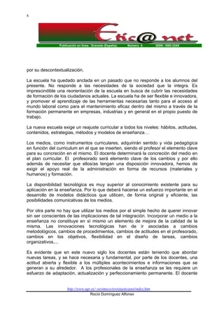 8

Publicación en línea. Granada (España).

Número 4.

ISSN: 1695-324X

por su descontextualización.
La escuela ha quedado anclada en un pasado que no responde a los alumnos del
presente. No responde a las necesidades de la sociedad que la integra. Es
imprescindible una reorientación de la escuela en busca de cubrir las necesidades
de formación de los ciudadanos actuales. La escuela ha de ser flexible e innovadora,
y promover el aprendizaje de las herramientas necesarias tanto para el acceso al
mundo laboral como para el mantenimiento eficaz dentro del mismo a través de la
formación permanente en empresas, industrias y en general en el propio puesto de
trabajo.
La nueva escuela exige un reajuste curricular a todos los niveles: hábitos, actitudes,
contenidos, estrategias, métodos y modelos de enseñanza…
Los medios, como instrumentos curriculares, adquirirán sentido y vida pedagógica
en función del curriculum en el que se inserten, siendo el profesor el elemento clave
para su concreción en el mismo. El docente determinará la concreción del medio en
el plan curricular. El profesorado será elemento clave de los cambios y por ello
además de necesitar que ellos/as tengan una disposición innovadora, hemos de
exigir el apoyo real de la administración en forma de recursos (materiales y
humanos) y formación.
La disponibilidad tecnológica es muy superior al conocimiento existente para su
aplicación en la enseñanza. Por lo que deberá hacerse un esfuerzo importante en el
desarrollo de modelos didácticos que utilicen, de forma original y eficiente, las
posibilidades comunicativas de los medios.
Por otra parte no hay que utilizar los medios por el simple hecho de querer innovar
sin ser conscientes de las implicaciones de tal integración. Incorporar un medio a la
enseñanza no constituye en sí mismo un elemento de mejora de la calidad de la
misma. Las innovaciones tecnológicas han de ir asociadas a cambios
metodológicos, cambios de procedimientos, cambios de actitudes en el profesorado,
cambios en los objetivos, flexibilidad en el diseño de tareas, cambios
organizativos,...
Es evidente que en este nuevo siglo los docentes están teniendo que abordar
nuevas tareas, y se hace necesaria y fundamental, por parte de los docentes, una
actitud abierta y flexible a los múltiples acontecimientos e informaciones que se
generan a su alrededor. A los profesionales de la enseñanza se les requiere un
esfuerzo de adaptación, actualización y perfeccionamiento permanente. El docente

http://www.ugr.es/~sevimeco/revistaeticanet/index.htm
Rocío Domínguez Alfonso

 