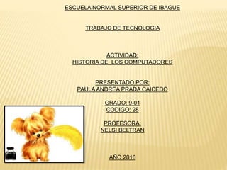 ESCUELA NORMAL SUPERIOR DE IBAGUE
TRABAJO DE TECNOLOGIA
ACTIVIDAD:
HISTORIA DE LOS COMPUTADORES
PRESENTADO POR:
PAULA ANDREA PRADA CAICEDO
GRADO: 9-01
CODIGO: 28
PROFESORA:
NELSI BELTRAN
AÑO 2016
 