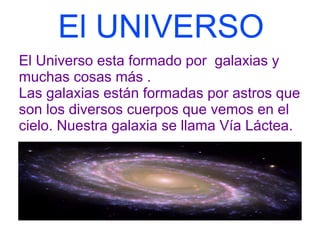 El UNIVERSO
El Universo esta formado por galaxias y
muchas cosas más .
Las galaxias están formadas por astros que
son los diversos cuerpos que vemos en el
cielo. Nuestra galaxia se llama Vía Láctea.
 