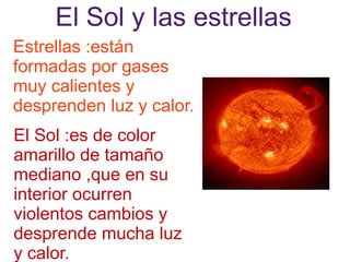 El Sol y las estrellas
Estrellas :están
formadas por gases
muy calientes y
desprenden luz y calor.
El Sol :es de color
amarillo de tamaño
mediano ,que en su
interior ocurren
violentos cambios y
desprende mucha luz
y calor.
 