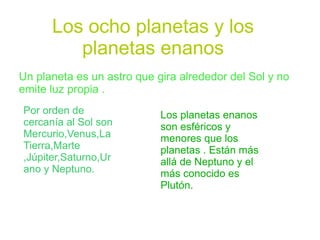 Los ocho planetas y los
         planetas enanos
Un planeta es un astro que gira alrededor del Sol y no
emite luz propia .
Por orden de                Los planetas enanos
cercanía al Sol son         son esféricos y
Mercurio,Venus,La           menores que los
Tierra,Marte                planetas . Están más
,Júpiter,Saturno,Ur         allá de Neptuno y el
ano y Neptuno.              más conocido es
                            Plutón.
 