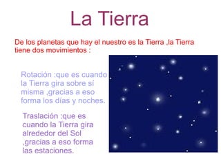 La Tierra
De los planetas que hay el nuestro es la Tierra ,la Tierra
tiene dos movimientos :


  Rotación :que es cuando
  la Tierra gira sobre sí
  misma ,gracias a eso
  forma los días y noches.
  Traslación :que es
  cuando la Tierra gira
  alrededor del Sol
  ,gracias a eso forma
  las estaciones.
 