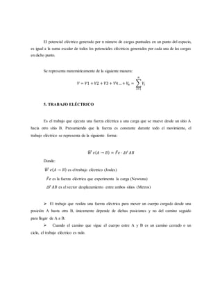 El potencial eléctrico generado por n número de cargas puntuales en un punto del espacio,
es igual a la suma escalar de todos los potenciales eléctricos generados por cada una de las cargas
en dicho punto.
Se representa matemáticamente de la siguiente manera:
𝑉 = 𝑉1 + 𝑉2 + 𝑉3 + 𝑉4… + 𝑉𝑛 = ∑ 𝑉𝑖
𝑛
𝑖=1
5. TRABAJO ELÉCTRICO
Es el trabajo que ejecuta una fuerza eléctrica a una carga que se mueve desde un sitio A
hacia otro sitio B. Presumiendo que la fuerza es constante durante todo el movimiento, el
trabajo eléctrico se representa de la siguiente forma:
𝑊⃗⃗⃗ 𝑒( 𝐴 → 𝐵) = 𝐹 𝑒 ⋅ 𝛥𝑟 𝐴𝐵
Donde:
𝑊⃗⃗⃗ 𝑒( 𝐴 → 𝐵) es el trabajo eléctrico (Joules)
𝐹 𝑒 es la fuerza eléctrica que experimenta la carga (Newtons)
𝛥𝑟 𝐴𝐵 es el vector desplazamiento entre ambos sitios (Metros)
 El trabajo que realiza una fuerza eléctrica para mover un cuerpo cargado desde una
posición A hasta otra B, únicamente depende de dichas posiciones y no del camino seguido
para llegar de A a B.
 Cuando el camino que sigue el cuerpo entre A y B es un camino cerrado o un
ciclo, el trabajo eléctrico es nulo.
 