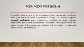 FORMACIÓN PROFESIONAL
Formación implica ponerse en forma, encontrar formas para cumplir con ciertas
tareas para ejercer un oficio, o profesión, o trabajo. En relación a aquello
formación profesional remite a ponerse en condiciones de ejercer prácticas
profesionales. Esto supone: conocimientos, habilidades, cierta representación del
trabajo a realizar, de la profesión que va a ejercerse, la concepción y la imagen del
rol que uno va a desempeñar, etc.
 