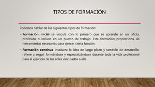 TIPOS DE FORMACIÓN
Podemos hablar de los siguientes tipos de formación:
• Formación inicial se vincula con lo primero que se aprende en un oficio,
profesión o incluso en un puesto de trabajo. Esta formación proporciona las
herramientas necesarias para ejercer cierta función.
• Formación continua involucra la idea de largo plazo y también de desarrollo,
refiere a seguir formándose y especializándose durante toda la vida profesional
para el ejercicio de los roles vinculados a ella
 