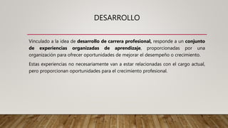DESARROLLO
Vinculado a la idea de desarrollo de carrera profesional, responde a un conjunto
de experiencias organizadas de aprendizaje, proporcionadas por una
organización para ofrecer oportunidades de mejorar el desempeño o crecimiento.
Estas experiencias no necesariamente van a estar relacionadas con el cargo actual,
pero proporcionan oportunidades para el crecimiento profesional.
 