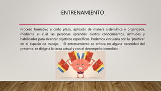 ENTRENAMIENTO
Proceso formativo a corto plazo, aplicado de manera sistemática y organizada,
mediante el cual las personas aprenden ciertos conocimientos, actitudes y
habilidades para alcanzar objetivos específicos. Podemos vincularla con la “práctica”
en el espacio de trabajo. El entrenamiento se enfoca en alguna necesidad del
presente, se dirige a la tarea actual y con el desempeño inmediato
 