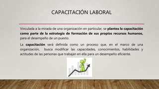 CAPACITACIÓN LABORAL
Vinculada a la mirada de una organización en particular, se plantea la capacitación
como parte de la estrategia de formación de sus propios recursos humanos,
para el desempeño de un puesto.
La capacitación será definida como un proceso que, en el marco de una
organización, busca modificar las capacidades, conocimientos, habilidades y
actitudes de las personas que trabajan en ella para un desempeño eficiente.
 