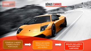 19	
  BÔNUS CARROS
CONSEGUE 3 MESES
CONSECUTIVOS A
PONTUAÇÃO
TENHA UM CARRO
COMPRADO PELA
JDG WORLD
SEGURO INCLUÍDO E
QUILOMETROS
ILIMITADOS
 