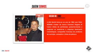 QUEM SOMOS
A JDG World inicia-se no ano de 1982 com PAUL
ROMAN criador da marca francesa Hugues di
Castry (linha de perfumes); posteriormente a
empresa se associa-se a empresa lexel-paris
Cosmetiques, companhia francesa de produtos
de nutrição, comestica e linha de pintura
DESDE DE 1982
JDG	
  -­‐World	
  
3	
  
 