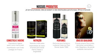 NOSSOS PRODUTOS
Cosmetica e higiene
assim como marca Lexel
reconhecida e com muito
prestigio em França
COMESTICA E HIGIENE
5	
  
Nutricão criada pelos
Especialistas de nossa
empresa para saúde
interna, beleza e
longevidade
NUTRIÇÃO JÓIAS DE QUALIDADE
Perfumes para homens e
mulheres criado por Paul
Roman desde 1982
PERFUMES
Já temos produtos, eles já existem e são distribuídos para Europa, África e Canadá
Criação propria. Ouro, prata,
diamantes, esmeraldas e
rubis. Elegantes e de grande
qualidade internacional
 